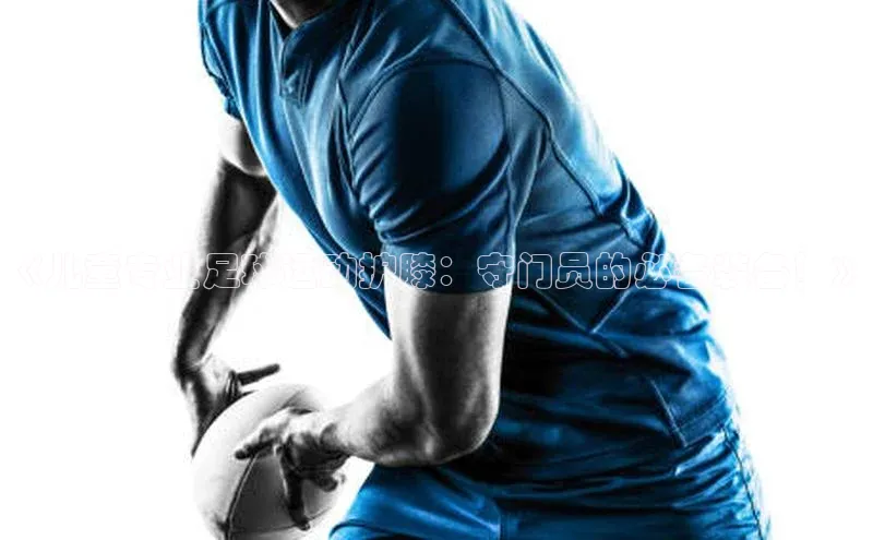 星空·体育中国官方网阿里尔公司《儿童专业足球运动护膝：守门员的必备装备！》