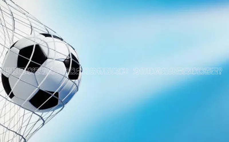 星空体育官网登录彩讯股份揭秘足球运动员与球迷之间的特别关系：为何球员如此深受球迷喜爱？