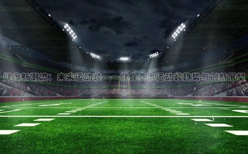 星空·体育综合APP下载官网颐驰 06健康新潮流：未来运动装——健身赛事运动装趋势与创新展望