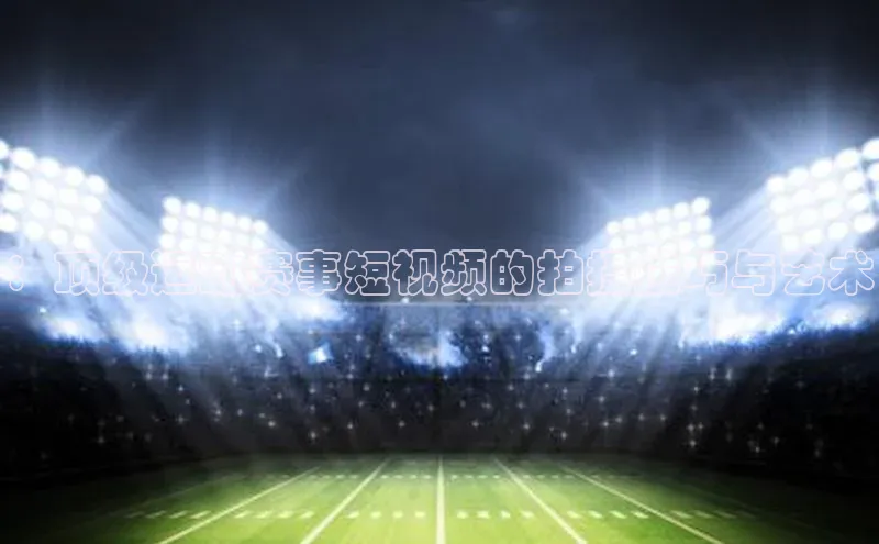 星空体育官网登录彩讯股份：顶级运动赛事短视频的拍摄技巧与艺术