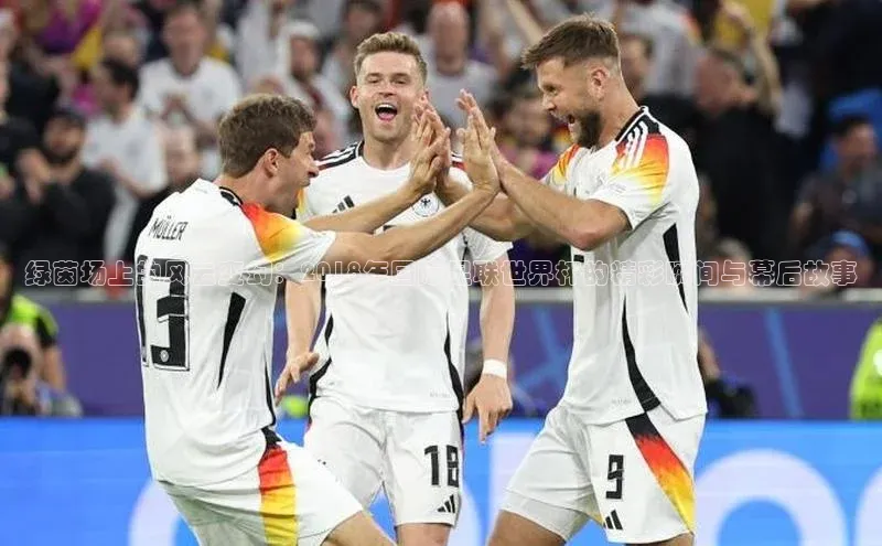 绿茵场上的风云变幻：2018年国际足联世界杯的精彩瞬间与幕后故事