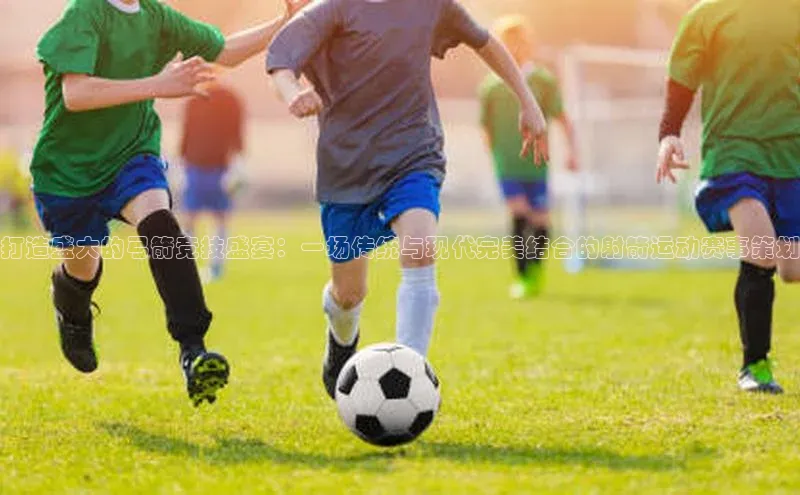 打造盛大的弓箭竞技盛宴：一场传统与现代完美结合的射箭运动赛事策划