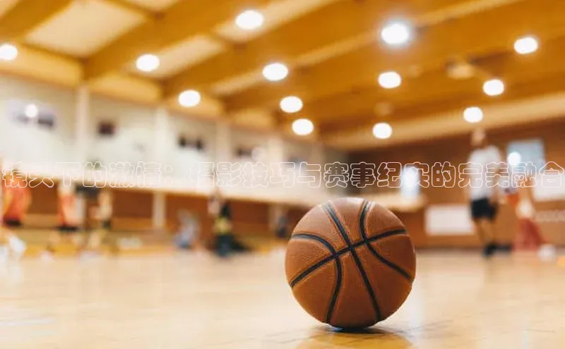 镜头下的激情：摄影技巧与赛事纪实的完美融合