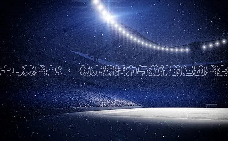 土耳其盛事：一场充满活力与激情的运动盛宴