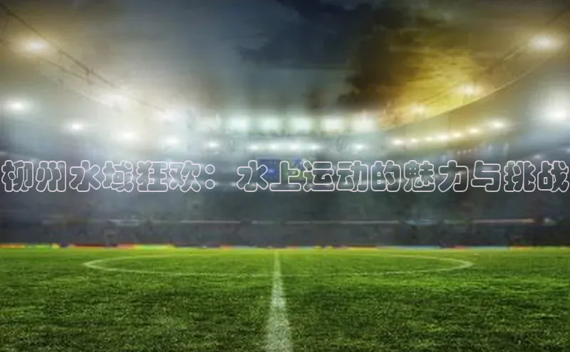 柳州水域狂欢：水上运动的魅力与挑战