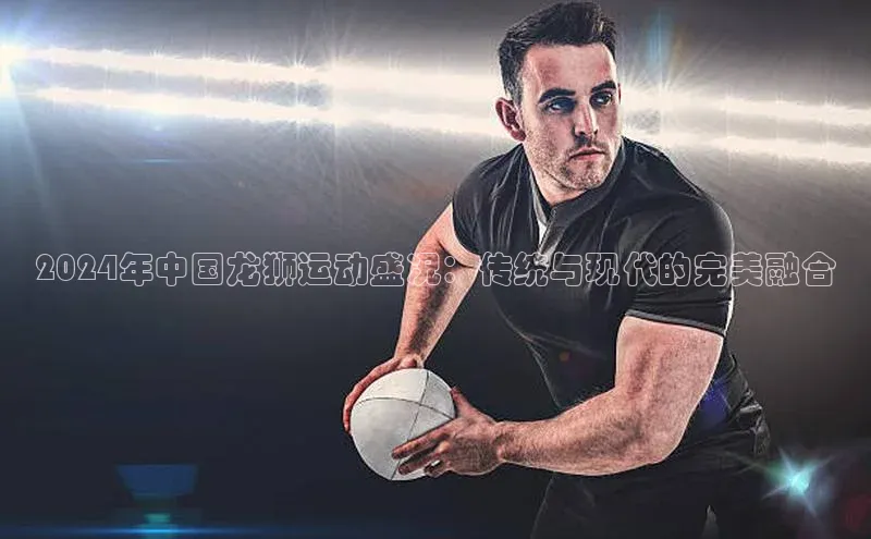 2024年中国龙狮运动盛况：传统与现代的完美融合