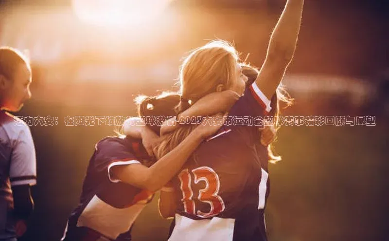 活力六安：在阳光下绽放的篮球激情-2023六安市运动会篮球赛事精彩回顾与展望