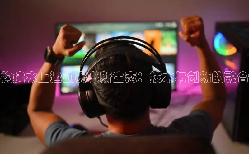 构建水上运动赛事新生态：技术与创新的融合